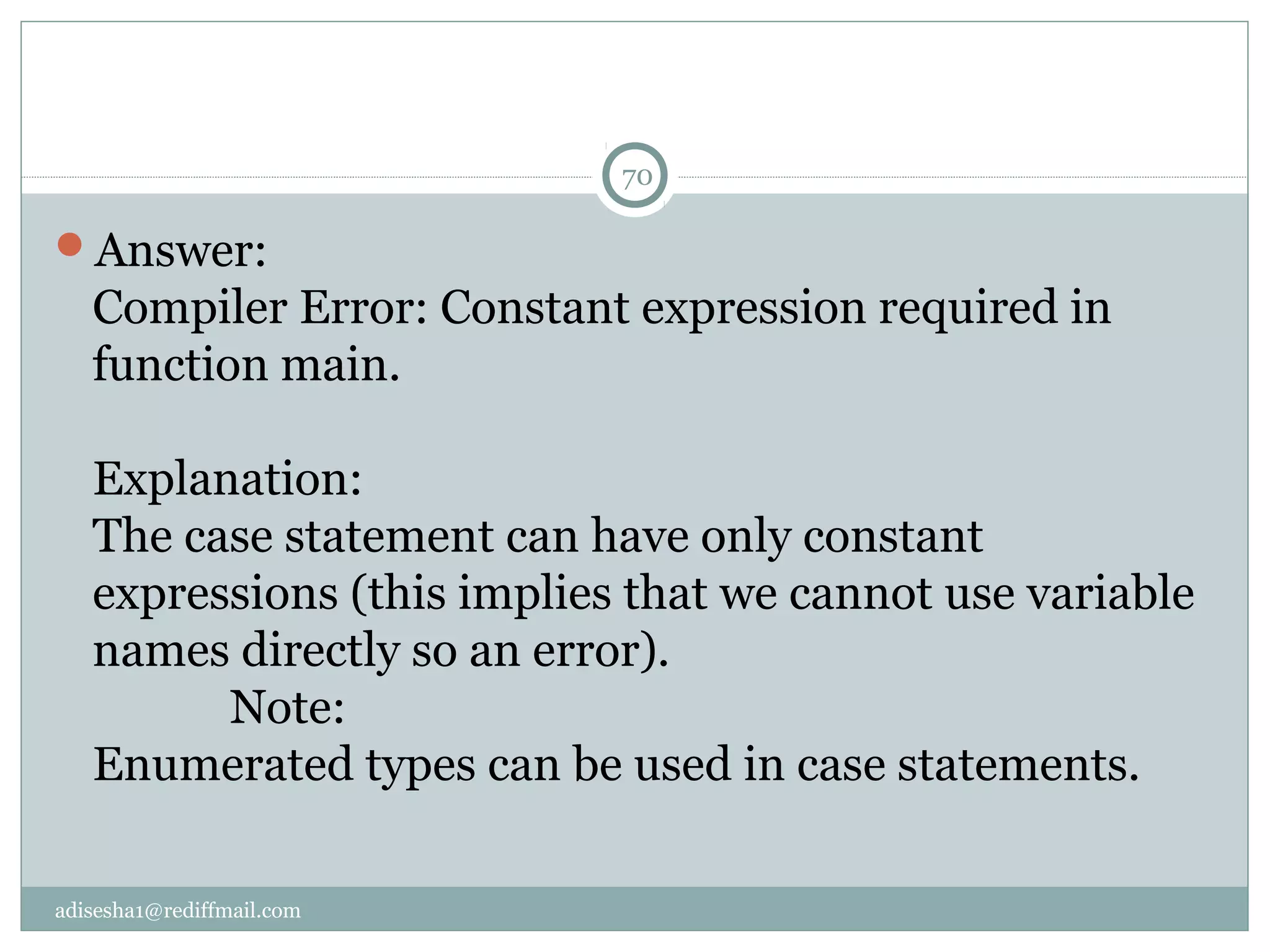 adisesha1@rediffmail.com
Answer:
Compiler Error: Constant expression required in
function main.
Explanation:
The case statement can have only constant
expressions (this implies that we cannot use variable
names directly so an error).
Note:
Enumerated types can be used in case statements.
70
 