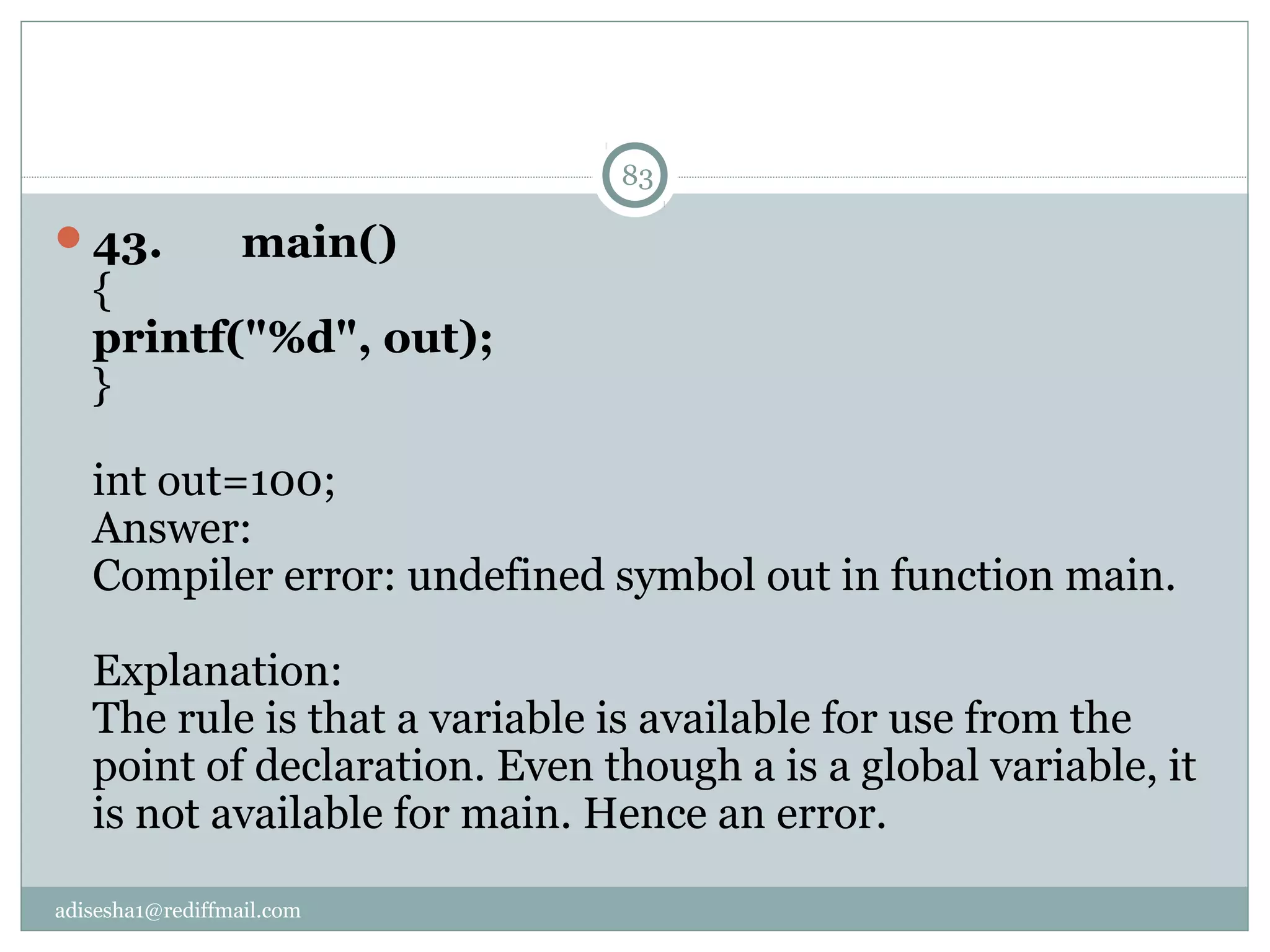 adisesha1@rediffmail.com
43.       main()
{
printf("%d", out);
}
int out=100;
Answer:
Compiler error: undefined symbol out in function main.
Explanation:
The rule is that a variable is available for use from the
point of declaration. Even though a is a global variable, it
is not available for main. Hence an error.
83
 