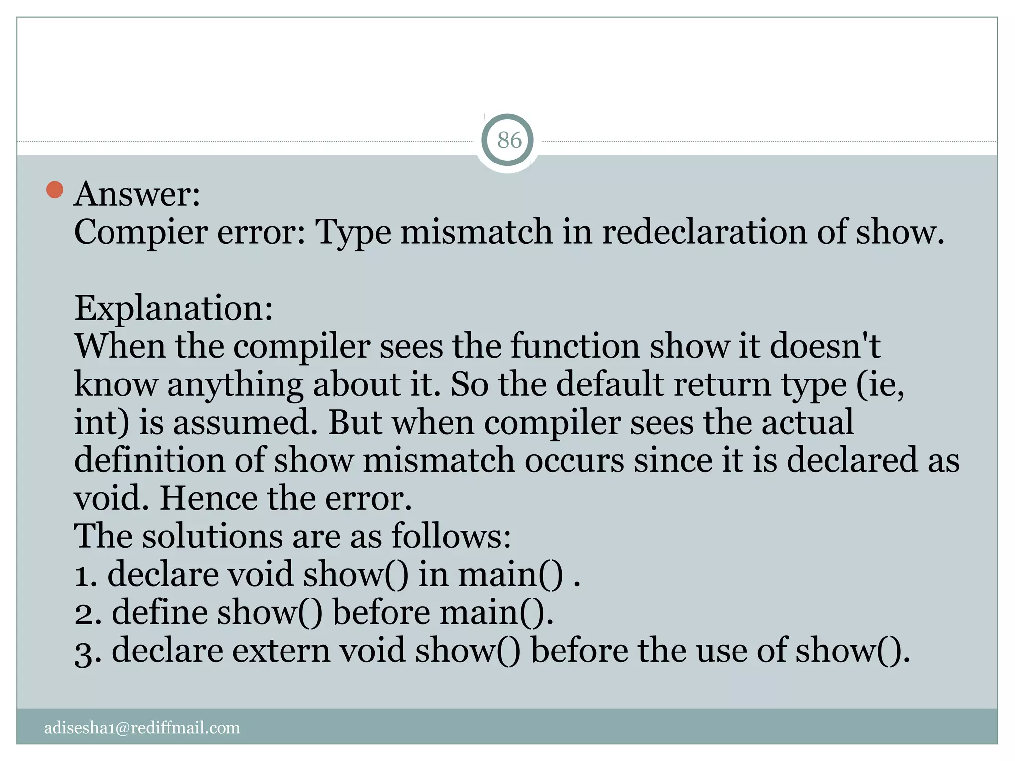 adisesha1@rediffmail.com
Answer:
Compier error: Type mismatch in redeclaration of show.
Explanation:
When the compiler sees the function show it doesn't
know anything about it. So the default return type (ie,
int) is assumed. But when compiler sees the actual
definition of show mismatch occurs since it is declared as
void. Hence the error.
The solutions are as follows:
1. declare void show() in main() .
2. define show() before main().
3. declare extern void show() before the use of show().
86
 