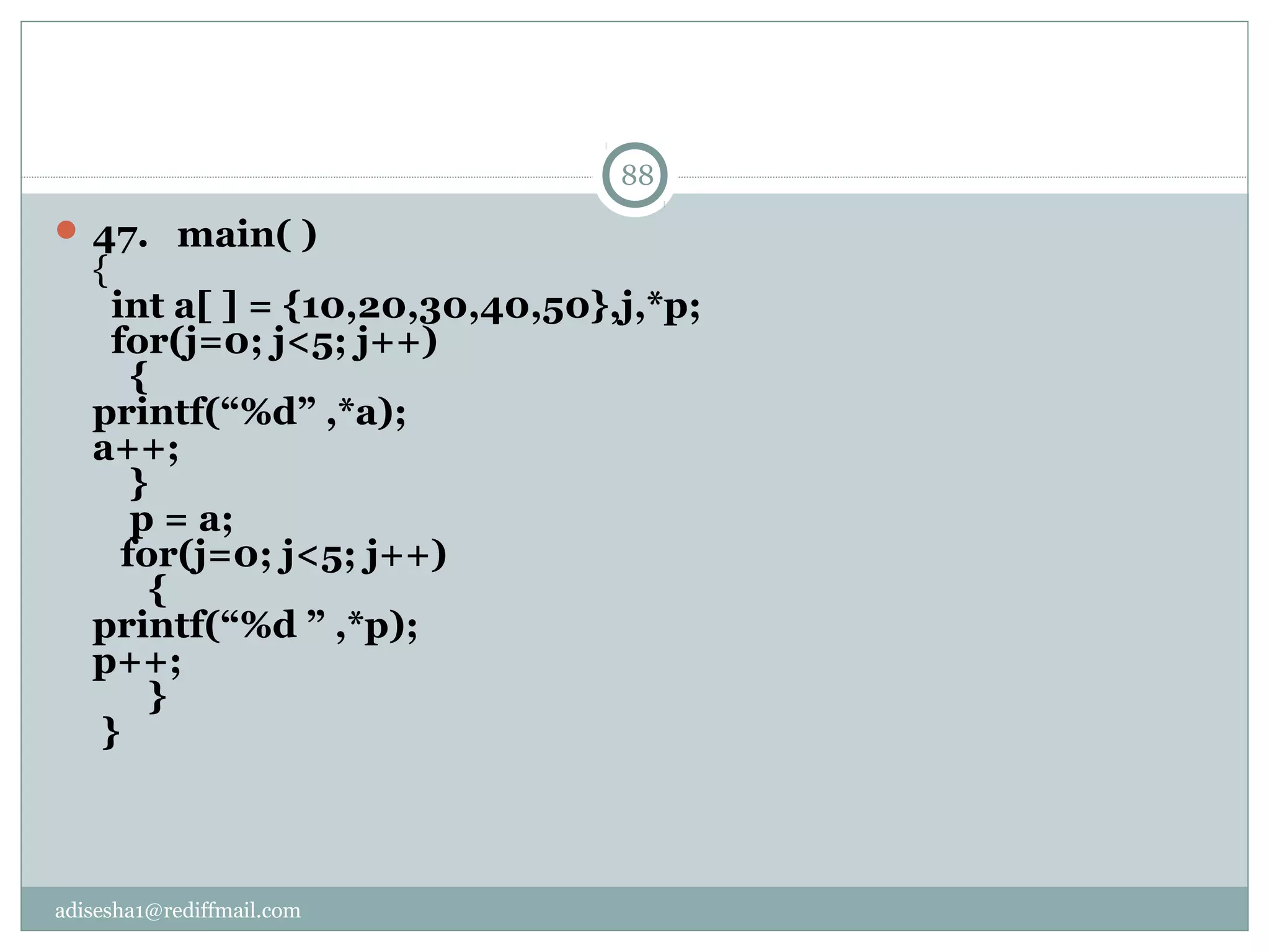 adisesha1@rediffmail.com
 47.   main( )
{
  int a[ ] = {10,20,30,40,50},j,*p;
  for(j=0; j<5; j++)
    {
printf(“%d” ,*a); 
a++;
    }
    p = a;
   for(j=0; j<5; j++) 
      {
printf(“%d ” ,*p); 
p++;
      }
 }
88
 