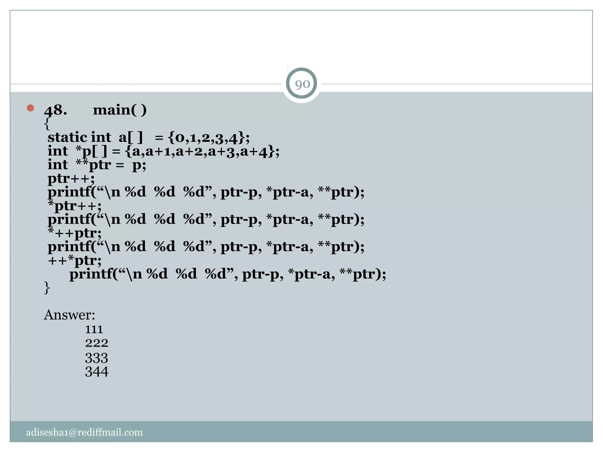 adisesha1@rediffmail.com
 48.       main( )
{
 static int  a[ ]   = {0,1,2,3,4};
 int  *p[ ] = {a,a+1,a+2,a+3,a+4};
 int  **ptr =  p;
 ptr++;
 printf(“n %d  %d  %d”, ptr-p, *ptr-a, **ptr); 
 *ptr++;
 printf(“n %d  %d  %d”, ptr-p, *ptr-a, **ptr); 
 *++ptr;
 printf(“n %d  %d  %d”, ptr-p, *ptr-a, **ptr); 
 ++*ptr;
       printf(“n %d  %d  %d”, ptr-p, *ptr-a, **ptr); 
}
Answer:
111
222
333
344
90
 