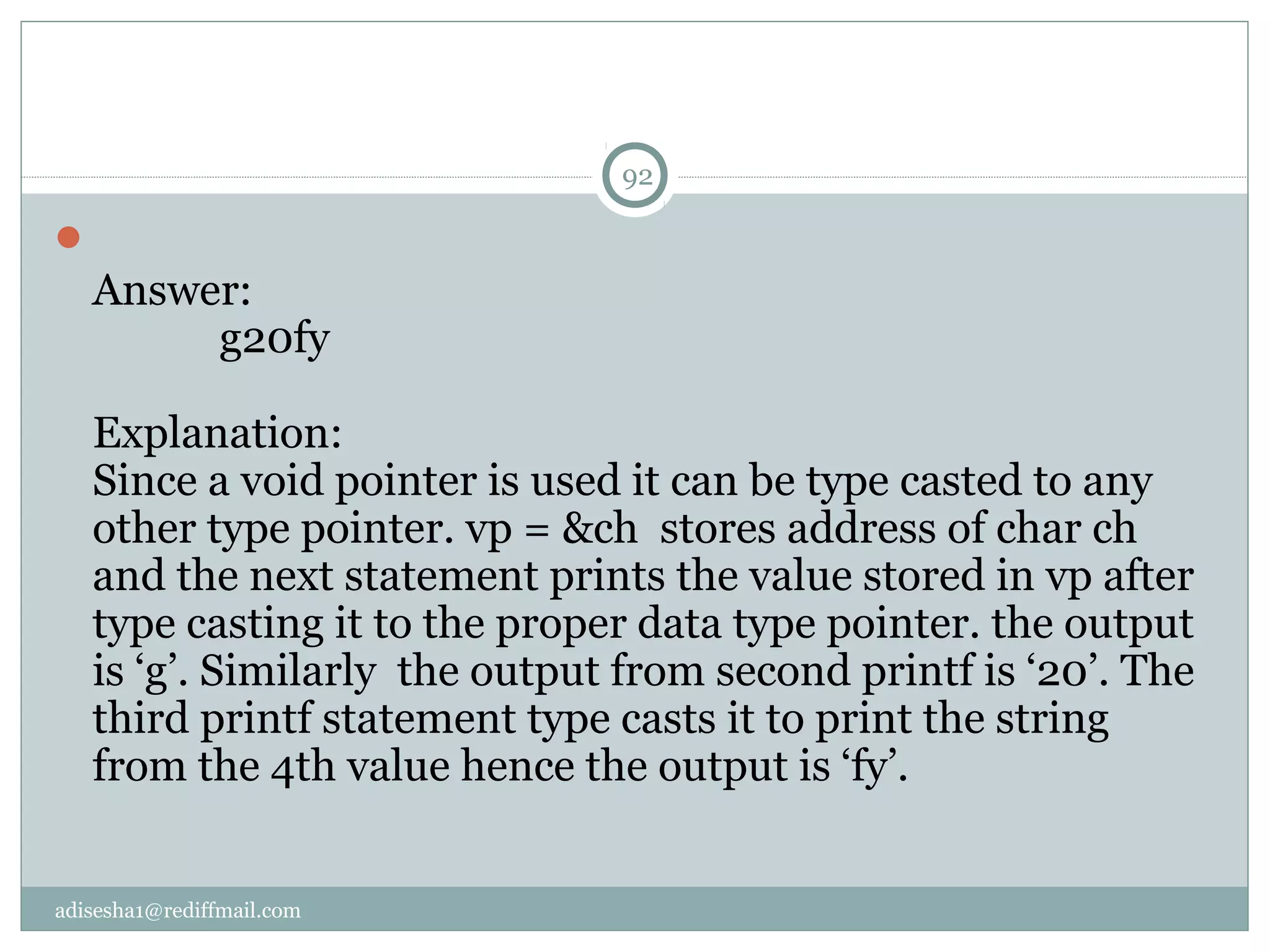 adisesha1@rediffmail.com

Answer:
g20fy
Explanation:
Since a void pointer is used it can be type casted to any
other type pointer. vp = &ch stores address of char ch
and the next statement prints the value stored in vp after
type casting it to the proper data type pointer. the output
is ‘g’. Similarly the output from second printf is ‘20’. The
third printf statement type casts it to print the string
from the 4th value hence the output is ‘fy’.
92
 