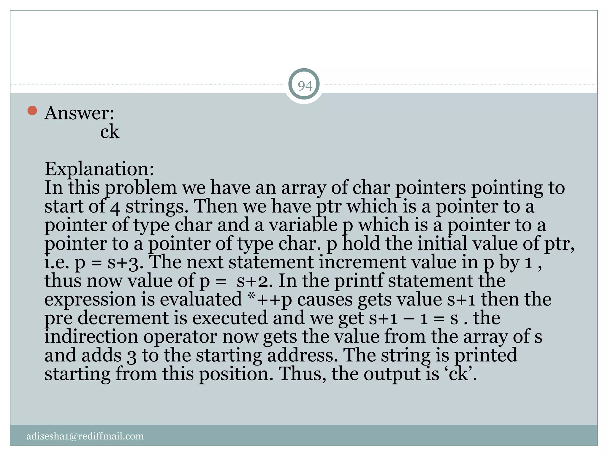 adisesha1@rediffmail.com
Answer:
ck
Explanation:
In this problem we have an array of char pointers pointing to
start of 4 strings. Then we have ptr which is a pointer to a
pointer of type char and a variable p which is a pointer to a
pointer to a pointer of type char. p hold the initial value of ptr,
i.e. p = s+3. The next statement increment value in p by 1 ,
thus now value of p = s+2. In the printf statement the
expression is evaluated *++p causes gets value s+1 then the
pre decrement is executed and we get s+1 – 1 = s . the
indirection operator now gets the value from the array of s
and adds 3 to the starting address. The string is printed
starting from this position. Thus, the output is ‘ck’.
94
 