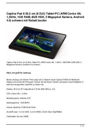 Captiva Pad 8 20,3 cm (8 Zoll) Tablet-PC (ARM Cortex A8,
1,2GHz, 1GB RAM, 8GB HDD, 2 Megapixel Kamera, Android
4.0) schwarz mit Rabatt kaufen




Captiva Pad 8 20,3 cm (8 Zoll) Tablet-PC (ARM Cortex A8, 1,2GHz, 1GB RAM, 8GB HDD, 2
Megapixel Kamera, Android 4.0) schwarz



Klein, mit groÃ?er Leistung


Beste Leistung zum kleinen Preis zeigt sich in diesem neuen Captiva PAD8 mit Multitouch
Display und Cortex A8 Prozessor. Nutzen Sie die klaren Vorteile, die dieser smarte Begleiter in
technisch ausgereifter QualitÃ¤t zu bieten hat.

Display: 20,3 cm (8?) kapazitives 5 Punkt (800×600 px, 4:3)

CPU: Cortex A8, 1.2 GHz

Betriebssystem: Android 4.03

Arbeitsspeicher: 1GB DDR3

Interner Speicher: 8 GB Nand-Flash

AnschlÃ¼sse: 1x mini USB, 1x mini HDMI, 3.5mm Stero KopfhÃ¶rer

Cardreader: bis max 32GB




                                                                                          1/3
 