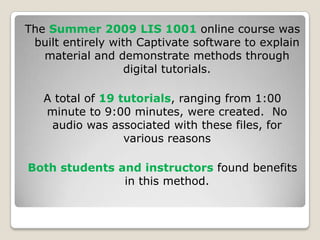 The Summer 2009 LIS 1001 online course was built entirely with Captivate software to explain material and demonstrate methods through digital tutorials.A total of 19 tutorials, ranging from 1:00 minute to 9:00 minutes, were created.  No audio was associated with these files, for various reasonsBoth students and instructors found benefits in this method.