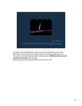 The	
  dance	
  used	
  the	
  MidiDancer	
  system	
  to	
  allow	
  the	
  performer	
  to	
  control	
  the	
  
generaVon	
  of	
  music,	
  the	
  recall	
  of	
  video	
  images,	
  the	
  theatrical	
  lighVng	
  and	
  the	
  
movements	
  of	
  a	
  roboVcally	
  controlled	
  video	
  projector.	
  MidiDancer	
  Sensory	
  Suit	
  &	
  
LaserDisc	
  Technology:	
  Mark	
  Coniglio	
  
h;p://troikaranch.org/vid-­‐earlierWorks.html	
  (start	
  at	
  1:10)	
  
14	
  
 