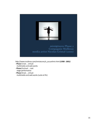 h;p://www.mulleras.com/miniatures/e_accueilmin.html	
  (1998	
  -­‐	
  2001)	
  
-­‐	
  Phase	
  1	
  real	
  ...	
  virtual:	
  
	
  	
  	
  mulVmedia	
  and	
  web	
  works	
  	
  
-­‐	
  Phase	
  2	
  virtual	
  ...	
  real:	
  
	
  	
  	
  stage	
  performance	
  	
  
-­‐	
  Phase	
  3	
  real	
  ...	
  virtual:	
  
	
  	
  	
  mulVmedia	
  and	
  web	
  works	
  (suite	
  et	
  ﬁn)	
  	
  
15	
  
 