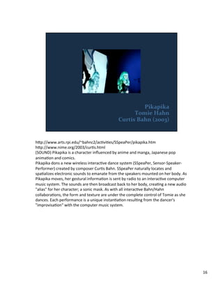h;p://www.arts.rpi.edu/~bahnc2/acVviVes/SSpeaPer/pikapika.htm	
  
h;p://www.nime.org/2003/curVs.html	
  
(SOUND)	
  Pikapika	
  is	
  a	
  character	
  inﬂuenced	
  by	
  anime	
  and	
  manga,	
  Japanese	
  pop	
  
animaVon	
  and	
  comics.	
  
Pikapika	
  dons	
  a	
  new	
  wireless	
  interacVve	
  dance	
  system	
  (SSpeaPer,	
  Sensor-­‐Speaker-­‐
Performer)	
  created	
  by	
  composer	
  CurVs	
  Bahn.	
  SSpeaPer	
  naturally	
  locates	
  and	
  
spaValizes	
  electronic	
  sounds	
  to	
  emanate	
  from	
  the	
  speakers	
  mounted	
  on	
  her	
  body.	
  As	
  
Pikapika	
  moves,	
  her	
  gestural	
  informaVon	
  is	
  sent	
  by	
  radio	
  to	
  an	
  interacVve	
  computer	
  
music	
  system.	
  The	
  sounds	
  are	
  then	
  broadcast	
  back	
  to	
  her	
  body,	
  creaVng	
  a	
  new	
  audio	
  
"alias"	
  for	
  her	
  character;	
  a	
  sonic	
  mask.	
  As	
  with	
  all	
  interacVve	
  Bahn/Hahn	
  
collaboraVons,	
  the	
  form	
  and	
  texture	
  are	
  under	
  the	
  complete	
  control	
  of	
  Tomie	
  as	
  she	
  
dances.	
  Each	
  performance	
  is	
  a	
  unique	
  instanVaVon	
  resulVng	
  from	
  the	
  dancer's	
  
"improvisaVon"	
  with	
  the	
  computer	
  music	
  system.	
  
16	
  
 