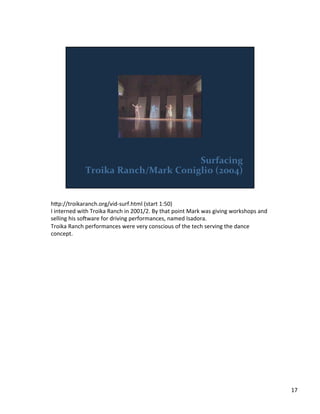 h;p://troikaranch.org/vid-­‐surf.html	
  (start	
  1:50)	
  
I	
  interned	
  with	
  Troika	
  Ranch	
  in	
  2001/2.	
  By	
  that	
  point	
  Mark	
  was	
  giving	
  workshops	
  and	
  
selling	
  his	
  soiware	
  for	
  driving	
  performances,	
  named	
  Isadora.	
  
Troika	
  Ranch	
  performances	
  were	
  very	
  conscious	
  of	
  the	
  tech	
  serving	
  the	
  dance	
  
concept.	
  
17	
  
 