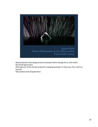 Body	
  projecVon	
  technology	
  by	
  buero+staubach	
  Berlin	
  (design	
  ﬁrm),	
  with	
  André	
  
Bernhardt	
  (game	
  dev)	
  
Although	
  one	
  of	
  the	
  earliest	
  projecVon	
  mapping	
  examples	
  I'll	
  show	
  you,	
  this	
  is	
  sVll	
  my	
  
favorite	
  
h;p://www.exile.at/appariVon/	
  
18	
  
 
