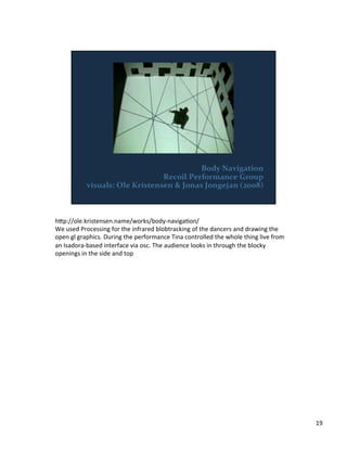h;p://ole.kristensen.name/works/body-­‐navigaVon/	
  
We	
  used	
  Processing	
  for	
  the	
  infrared	
  blobtracking	
  of	
  the	
  dancers	
  and	
  drawing	
  the	
  
open	
  gl	
  graphics.	
  During	
  the	
  performance	
  Tina	
  controlled	
  the	
  whole	
  thing	
  live	
  from	
  
an	
  Isadora-­‐based	
  interface	
  via	
  osc.	
  The	
  audience	
  looks	
  in	
  through	
  the	
  blocky	
  
openings	
  in	
  the	
  side	
  and	
  top	
  
19	
  
 