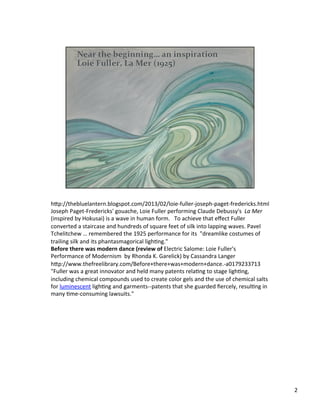 h;p://thebluelantern.blogspot.com/2013/02/loie-­‐fuller-­‐joseph-­‐paget-­‐fredericks.html	
  
Joseph	
  Paget-­‐Fredericks'	
  gouache,	
  Loie	
  Fuller	
  performing	
  Claude	
  Debussy's	
  	
  La	
  Mer	
  
(inspired	
  by	
  Hokusai)	
  is	
  a	
  wave	
  in	
  human	
  form.	
  	
  	
  To	
  achieve	
  that	
  eﬀect	
  Fuller	
  
converted	
  a	
  staircase	
  and	
  hundreds	
  of	
  square	
  feet	
  of	
  silk	
  into	
  lapping	
  waves.	
  Pavel	
  
Tchelitchew	
  …	
  remembered	
  the	
  1925	
  performance	
  for	
  its	
  	
  "dreamlike	
  costumes	
  of	
  
trailing	
  silk	
  and	
  its	
  phantasmagorical	
  lighVng."	
  
Before	
  there	
  was	
  modern	
  dance	
  (review	
  of	
  Electric	
  Salome:	
  Loie	
  Fuller's	
  
Performance	
  of	
  Modernism	
  	
  by	
  Rhonda	
  K.	
  Garelick)	
  by	
  Cassandra	
  Langer	
  
h;p://www.thefreelibrary.com/Before+there+was+modern+dance.-­‐a0179233713	
  
"Fuller	
  was	
  a	
  great	
  innovator	
  and	
  held	
  many	
  patents	
  relaVng	
  to	
  stage	
  lighVng,	
  
including	
  chemical	
  compounds	
  used	
  to	
  create	
  color	
  gels	
  and	
  the	
  use	
  of	
  chemical	
  salts	
  
for	
  luminescent	
  lighVng	
  and	
  garments-­‐-­‐patents	
  that	
  she	
  guarded	
  ﬁercely,	
  resulVng	
  in	
  
many	
  Vme-­‐consuming	
  lawsuits."	
  
2	
  
 