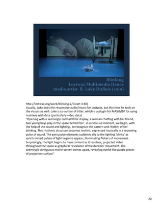 h;p://lostwax.org/work/blinking-­‐2/	
  (start	
  3:40)	
  
Usually,	
  Luke	
  does	
  the	
  responsive	
  audio/music	
  for	
  Lostwax,	
  but	
  this	
  Vme	
  he	
  took	
  on	
  
the	
  visuals	
  as	
  well.	
  Luke	
  is	
  co-­‐author	
  of	
  Ji;er,	
  which	
  is	
  a	
  plugin	
  for	
  MAX/MSP	
  for	
  using	
  
matrixes	
  with	
  data	
  (parVcularly	
  video	
  data)	
  
"Opening	
  with	
  a	
  seemingly	
  normal	
  ﬁlmic	
  display,	
  a	
  woman	
  chayng	
  with	
  her	
  friend,	
  
two	
  young	
  boys	
  play	
  in	
  the	
  space	
  behind	
  her	
  ‚	
  in	
  a	
  close-­‐up	
  moment,	
  we	
  begin,	
  with	
  
the	
  help	
  of	
  the	
  sound	
  and	
  lighVng	
  ‚	
  to	
  recognize	
  the	
  pa;ern	
  and	
  rhythm	
  of	
  her	
  
blinking.	
  This	
  rhythmic	
  structure	
  becomes	
  moVvic,	
  expressed	
  musically	
  in	
  a	
  repeaVng	
  
pulse	
  of	
  sound.	
  The	
  percussive	
  elements	
  suddenly	
  ally	
  to	
  the	
  lighVng	
  ‘blinks’	
  as	
  
synchronized	
  pulses	
  of	
  light	
  begin	
  to	
  appear,	
  illuminaVng	
  ﬂickers	
  of	
  movement.	
  
Surprisingly,	
  the	
  light	
  begins	
  to	
  have	
  content	
  as	
  it	
  resolves,	
  projected	
  video	
  
throughout	
  the	
  space	
  as	
  graphical	
  resonance	
  of	
  the	
  dancers’	
  movement.	
  The	
  
seemingly	
  conVguous	
  movie-­‐screen	
  comes	
  apart,	
  revealing	
  eyelid-­‐like	
  puzzle	
  pieces	
  
of	
  projecVon	
  surface"	
  
20	
  
 