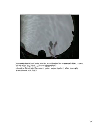 Provide	
  bg	
  texture/light	
  when	
  dance	
  is	
  featured.	
  Don't	
  dis-­‐orient	
  the	
  dancers	
  (save	
  it	
  
for	
  the	
  music-­‐only	
  piece)…	
  (Kaliedoscope)	
  Enchant.	
  
InteracVve	
  (listening	
  to	
  the	
  music	
  at	
  various	
  frequencies)	
  only	
  when	
  imagery	
  is	
  
featured	
  more	
  than	
  dance	
  
24	
  
 