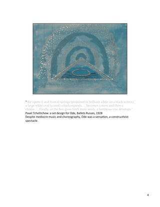 "She	
  opens	
  it	
  and	
  from	
  it	
  springs	
  (projected	
  in	
  brilliant	
  white	
  on	
  a	
  black	
  screen)	
  
a	
  large	
  white	
  oval	
  (a	
  seed)	
  which	
  expands,	
  ...	
  becomes	
  a	
  stem	
  and	
  then	
  a	
  
cluster.	
  ...	
  Finally,	
  as	
  the	
  box	
  gives	
  forth	
  more	
  seeds,	
  a	
  luminous	
  tree	
  develops."	
  
Pavel	
  Tchelitchew:	
  a	
  set	
  design	
  for	
  Ode,	
  Ballets	
  Russes,	
  1928	
  
Despite	
  mediocre	
  music	
  and	
  choreography,	
  Ode	
  was	
  a	
  sensaVon,	
  a	
  construcVvist	
  
spectacle.	
  
4	
  
 