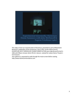 This	
  video	
  is	
  from	
  our	
  reconstrucVon	
  of	
  Ouverture,	
  presented	
  as	
  part	
  of	
  Movement	
  
Research's	
  celebraVon	
  of	
  the	
  anniversary.	
  July	
  6,	
  2012,	
  at	
  the	
  Judson	
  Church.	
  	
  
OUVERTURE	
  (SPLIT	
  SCREEN	
  &	
  BY	
  CHANCE	
  DANCE	
  &	
  FILM)	
  was	
  originally	
  performed	
  in	
  
1962	
  with	
  ﬁieen	
  minutes	
  16mm	
  ﬁlm	
  &	
  1	
  dancer,	
  realized	
  for	
  Judson	
  Dance	
  Theater's	
  
First	
  Concert.	
  	
  
The	
  audience	
  is	
  requested	
  to	
  walk	
  through	
  the	
  movie	
  screen	
  before	
  seaVng.	
  	
  
h;p://www.elainesummersdance.com	
  
	
  
6	
  
 
