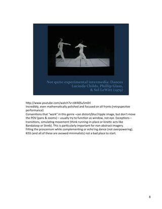 h;p://www.youtube.com/watch?v=zW40Su5m0rI	
  
Incredibly,	
  even	
  mathemaVcally	
  polished	
  and	
  focused	
  on	
  all	
  fronts	
  (retrpspecVve	
  
performance)	
  
ConvenVons	
  that	
  "work"	
  in	
  this	
  genre	
  –can	
  distort/blur/ripple	
  image,	
  but	
  don't	
  move	
  
the	
  POV	
  (pans	
  &	
  zooms)	
  –	
  usually	
  try	
  to	
  funcVon	
  as	
  window,	
  not	
  eye.	
  ExcepVons	
  –	
  
transiVons,	
  simulaVng	
  movement	
  (think	
  running-­‐in-­‐place	
  or	
  kineVc	
  acts	
  like	
  
Bandaloop	
  or	
  Streb).	
  This	
  is	
  parVcularly	
  important	
  for	
  non-­‐abstract	
  imagery.	
  
Filling	
  the	
  proscenium	
  while	
  complemenVng	
  or	
  echo'ing	
  dance	
  (not	
  overpowering).	
  
KISS	
  (and	
  all	
  of	
  these	
  are	
  avowed	
  minimalists)	
  not	
  a	
  bad	
  place	
  to	
  start.	
  
8	
  
 