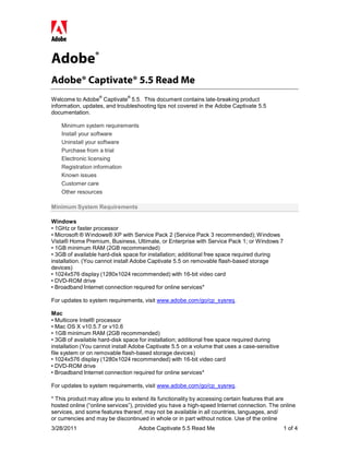 Adobe®
Adobe® Captivate® 5.5 Read Me
                   ®          ®
Welcome to Adobe Captivate 5.5. This document contains late-breaking product
information, updates, and troubleshooting tips not covered in the Adobe Captivate 5.5
documentation.

    Minimum system requirements
    Install your software
    Uninstall your software
    Purchase from a trial
    Electronic licensing
    Registration information
    Known issues
    Customer care
    Other resources

Minimum System Requirements

Windows
• 1GHz or faster processor
• Microsoft ® Windows® XP with Service Pack 2 (Service Pack 3 recommended); Windows
Vista® Home Premium, Business, Ultimate, or Enterprise with Service Pack 1; or Windows 7
• 1GB minimum RAM (2GB recommended)
• 3GB of available hard-disk space for installation; additional free space required during
installation. (You cannot install Adobe Captivate 5.5 on removable flash-based storage
devices)
• 1024x576 display (1280x1024 recommended) with 16-bit video card
• DVD-ROM drive
• Broadband Internet connection required for online services*

For updates to system requirements, visit www.adobe.com/go/cp_sysreq.

Mac
• Multicore Intel® processor
• Mac OS X v10.5.7 or v10.6
• 1GB minimum RAM (2GB recommended)
• 3GB of available hard-disk space for installation; additional free space required during
installation (You cannot install Adobe Captivate 5.5 on a volume that uses a case-sensitive
file system or on removable flash-based storage devices)
• 1024x576 display (1280x1024 recommended) with 16-bit video card
• DVD-ROM drive
• Broadband Internet connection required for online services*

For updates to system requirements, visit www.adobe.com/go/cp_sysreq.

* This product may allow you to extend its functionality by accessing certain features that are
hosted online (“online services”), provided you have a high-speed Internet connection. The online
services, and some features thereof, may not be available in all countries, languages, and/
or currencies and may be discontinued in whole or in part without notice. Use of the online
3/28/2011                         Adobe Captivate 5.5 Read Me                                 1 of 4
 