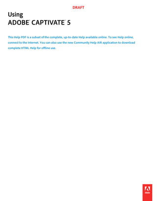 DRAFT
Using
ADOBE® CAPTIVATE® 5
This Help PDF is a subset of the complete, up-to-date Help available online. To see Help online,
connect to the Internet. You can also use the new Community Help AIR application to download
complete HTML Help for offline use.
 