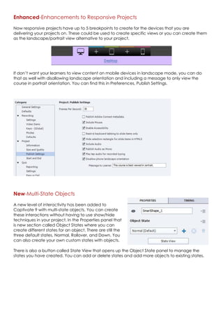Enhanced-Enhancements to Responsive Projects
Now responsive projects have up to 5 breakpoints to create for the devices that you are
delivering your projects on. These could be used to create specific views or you can create them
as the landscape/portrait view alternative to your project.
If don’t want your learners to view content on mobile devices in landscape mode, you can do
that as well with disallowing landscape orientation and including a message to only view the
course in portrait orientation. You can find this in Preferences, Publish Settings.
New-Multi-State Objects
A new level of interactivity has been added to
Captivate 9 with multi-state objects. You can create
these interactions without having to use show/hide
techniques in your project. In the Properties panel that
is new section called Object States where you can
create different states for an object. There are still the
three default states, Normal, Rollover, and Down. You
can also create your own custom states with objects.
There is also a button called State View that opens up the Object State panel to manage the
states you have created. You can add or delete states and add more objects to existing states.
 