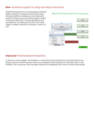 New- Multistate support for drag-and-drop interactions
Make learning dynamic by leveraging multistate
object support for drag and drop interactions.
Simulate real-life scenarios by customizing the
states for Drag sources and Drop targets, based
on learner interaction. Provide feedback and
aid retention, by altering the state of the Drop
target to reflect whether an answer is correct or
not.
Improved-Timeline Based Interactions
In terms of course design, the timeline is a vital resource for interactions and Captivate 9 now
brings advance action features that let you program what happens at a specific point in the
timeline. This is a process that has been improved so designers don't have to write ActionScript.
 