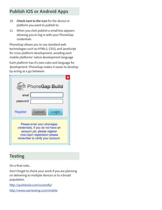 Publish iOS or Android Apps
10.	 Check next to the icon for the device or
platform you want to publish to
11.	 When you click publish a small box appears
allowing you to log in with your PhoneGap
credentials
PhoneGap allows you to use standard web
technologies such as HTML5, CSS3, and JavaScript
for cross-platform development, avoiding each
mobile platforms’ native development language
Each platform has it’s own rules and language for
development. PhoneGap makes it easier to develop
by acting as a go-between.

Testing
On a final note...
Don’t forget to check your work if you are planning
on delivering to multiple devices or to a broad
population.
http://quirktools.com/screenfly/
http://www.usertesting.com/mobile

 