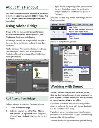 About This Handout
This handout covers the quick overview presented
at the Adobe Learning Summit 2013 in Vegas. This
is NOT all you can do with these products - not
even close.

3.	

If you will be using Bridge often, just minimize
the app, if not close or quit the application
and you’ll see your asset has been placed in
Captivate.

Note: You can also drag images from Bridge into the
Captivate window

Using Adobe Bridge
Bridge is the file manager/organizer for assets
associated with various Adobe products, like
Photoshop, Illustrator, or InDesign.
With Bridge you can see images before you place
them, tag items for filtering, and search based on
keywords.

Browse in Bridge from Captivate

Adobe Captivate 7 now connects to Adobe Bridge.
This means you can add your assets (media,
Photoshop files, other images...) from Bridge into
any Captivate slide. 

Place in Captivate from Bridge

Working with Sound
The Bridge Interface

Add Assets from Bridge
To launch Bridge from within Captivate, choose
1.	

File > Browse in Bridge.

2.	

In Bridge you can use either File > Place >
In Captivate OR right-click on an image and
choose Place > In Captivate from the context
menu.

Adobe Captivate lets you add narration, music,
step-by-step instructions, or almost any sound to
your projects. You can record your own audio files
or import existing WAV or MP3 files.
If you want to remove a sound by cutting the file
down or replacing the noise with silence, Captivate
has the tools to do that easily.
If you have a more complex sound issue however,
you’ll find that you will want to use a sound editing
program, like Adobe Audition.
Audition will round-trip edits with Captivate letting

 