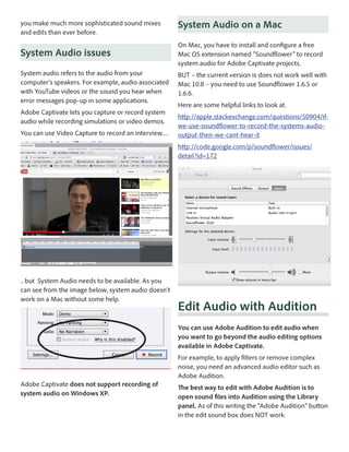 you make much more sophisticated sound mixes
and edits than ever before.

System Audio on a Mac

System Audio issues

On Mac, you have to install and configure a free
Mac OS extension named “Soundflower” to record
system audio for Adobe Captivate projects.

System audio refers to the audio from your
computer’s speakers. For example, audio associated
with YouTube videos or the sound you hear when
error messages pop-up in some applications.

BUT – the current version is does not work well with
Mac 10.8 – you need to use Soundflower 1.6.5 or
1.6.6.

Adobe Captivate lets you capture or record system
audio while recording simulations or video demos.
You can use Video Capture to record an interview....

Here are some helpful links to look at.
http://apple.stackexchange.com/questions/50904/ifwe-use-soundflower-to-record-the-systems-audiooutput-then-we-cant-hear-it
http://code.google.com/p/soundflower/issues/
detail?id=172

.. but System Audio needs to be available. As you
can see from the image below, system audio doesn’t
work on a Mac without some help.

Edit Audio with Audition
You can use Adobe Audition to edit audio when
you want to go beyond the audio editing options
available in Adobe Captivate.
For example, to apply filters or remove complex
noise, you need an advanced audio editor such as
Adobe Audition.

Adobe Captivate does not support recording of
system audio on Windows XP.

The best way to edit with Adobe Audition is to
open sound files into Audition using the Library
panel. As of this writing the “Adobe Audition” button
in the edit sound box does NOT work.

 