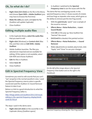 Ok, So what do I do?
1.	

Right-Click (Ctrl-Click) on the file in the library
and choose Open With > Adobe Audition (you
may have to browse the first time)

2.	

Make the edits you want, and save the file
(Audition will update Captivate)

2.	

In Audition I switched to the Spectral
Frequency view to see the issues with the file

The demo file has overlapping sounds. In the
spectral frequency view, it shows sounds of crickets
and tree frogs as separate color areas, which gives us
the ability to remove just the tree frog sounds.

2.	

Effects Menu > Noise Reduction... >Learn
Sound Model

5.	

Click OK on the pop-up. Now Audition has
“learned” the sound

6.	

Ctrl/Cmd D to deselect the painted section

7.	

Effects Menu > Noise Reduction... > Sound
Remover

8.	

Make adjustments as needed, play to test, click
“Apply” and “Close” to use your changes

Close Audition

Editing multiple audio files
1.	

With the paint brush, “paint” over a sample of
the sound to remove

4.	

3.	

3.	

In the Captivate library, select the audio files
that you want to edit
Right-click (Windows) or Control-click (Mac
OS), and then click on Edit With> Adobe
Audition

3.	

Adobe Audition launches. The files you
selected are imported and are available for
editing. (If this option is not available, select
Edit With and choose Audition)

4.	

Edit the files in Audition.

5.	

Select Save All

6.	

Close Audition

Edit in Spectral Frequency View

On the left of the image above is the Spectral
Frequency View button and on the right is the
Paintbrush.

Sometimes you need to edit sounds that you can’t
“see” properly in the normal waveform view. I used
the Spectral Frequency view to select a specific
sound and used the Audition CC Sound Remover
feature to take it out.
Below is a link to a good introduction to what the
Spectral Frequency editor is.
http://blogs.adobe.com/audition/2011/10/visualediting-in-the-spectral-frequency-display.html#.
UmR-bCTDCz4
The steps I used in the demo were:
1.	

Right-click (ctl-click) on the sound file in the
Captivate Library [Audition opens]

Spectral Frequency showing the Tree Frog sounds

 