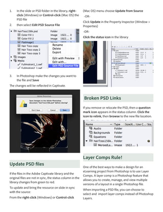 1.	

2.	

In the slide or PSD folder in the library, rightclick (Windows) or Control-click (Mac OS) the
PSD file
then select Edit PSD Source File

(Mac OS) menu choose Update from Source
-ORClick Update in the Property Inspector (Window >
Properties)
-ORClick the status icon in the library

3.	

In Photoshop make the changes you want to
the file and Save

The changes will be reflected in Captivate.

Broken PSD Links
If you remove or relocate the PSD, then a question
mark icon appears in the status column. Click the
icon to relink, then browse to the new file location.

Layer Comps Rule!
Update PSD files
If the files in the Adobe Captivate library and the
original files are not in sync, the status column in the
library changes from green to red.
To update and bring the resource on slide in sync
with the source:
From the right-click (Windows) or Control-click

One of the best ways to make a design for an
eLearning project from Photoshop is to use Layer
Comps. A layer comp is a Photoshop feature that
allows you to create, manage, and view multiple
versions of a layout in a single Photoshop file.
When importing a PSD file, you can choose to
select and import layer comps instead of Photoshop
Layers.

 