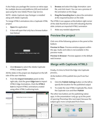 It also helps you package the courses as native apps
for multiple devices and platforms (iOS and Android
aps) using the new Adobe Phone Gap Service.

5.	

Browse and select the Edge Animation .oem
file, and click Insert. You can see a preview of
the animation on the Stage.

NOTE: Adobe Captivate App Packager is installed
along with Adobe Captivate.

6.	

Drag the bounding box to place the animation
at the required location on the slide

To merge HTML5 animations into a Captivate HTML
project:

The HTML5 icon appears at the bottom right corner
of the slide thumbnail on the left indicating that the
slide contains an imported HTML5 animation

1.	

Open the application

2.	

A box will open that only has a browse button
(see below)

7.	

Make any needed adjustments

Preview the project
Click one of the following options in the panel at the
bottom: 
Preview In Place: Preview window appears within
the app. Audio and video is not available in this
preview mode.
Preview In Browser: Preview appears in the default
web browser.

3.	

Click Browse to select the Adobe Captivate
HTML5 output folder

All the slides in the project are displayed on the left
side of the user interface.
4.	

From the Import Animation panel on the
right side, click the green Edge Icon to import
HTML5 Edge Animations. Click the HTML5
Icon to import HTML5 animations created
using other HTML5 authoring tools

Merge with Captivate HTML5
Finally, it’s time to finish the Edge into Captivate
process...
At the bottom of the publish box you’ll see four
icons.
8.	

Click the Publish Settings button on the left to
specify the location for the published output

9.	

To create the new HTML5 Captivate file, check
the Captivate icon and then Publish

The other two buttons are for publishing native
apps. In the presentation I only go up to the point
of opening PhoneGap (the next topic) because the
subject gets more complicated from there.

 