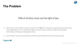 1© Capgemini 2018. All rights reserved |
The Problem
1. Millennials in the workforce (soon to comprise of 75% of the workforce) significantly value freedom
and independence. This is leading to higher turnover rates as millennials opt for working for
themselves or finding remote opportunities.
2. On the other hand, many millennials underestimate the difficulties of entrepreneurship.
90% of all ideas never see the light of day.
 