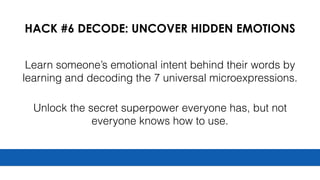 HACK #6 DECODE: UNCOVER HIDDEN EMOTIONS
Learn someone’s emotional intent behind their words by
learning and decoding the 7 universal microexpressions.
Unlock the secret superpower everyone has, but not
everyone knows how to use.
 