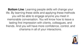Bottom Line: Learning people skills will change your
life. By learning these skills and applying these methods
you will be able to engage anyone you meet in
memorable conversation. You will know how to leave a
lasting ﬁrst impression with clients, colleagues, and
friends. And you will have more conﬁdence, control, and
charisma in all of your interactions.
 