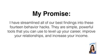 My Promise:
I have streamlined all of our best ﬁndings into these
fourteen behavior hacks. They are simple, powerful
tools that you can use to level up your career, improve
your relationships, and increase your income.
 