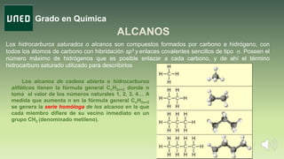 Grado en Química
Los hidrocarburos saturados o alcanos son compuestos formados por carbono e hidrógeno, con
todos los átomos de carbono con hibridación sp3 y enlaces covalentes sencillos de tipo s. Poseen el
número máximo de hidrógenos que es posible enlazar a cada carbono, y de ahí el término
hidrocarburo saturado utilizado para describirlos
Los alcanos de cadena abierta o hidrocarburos
alifáticos tienen la fórmula general CnH2n+2 donde n
toma el valor de los números naturales 1, 2, 3, 4… A
medida que aumenta n en la fórmula general CnH2n+2
se genera la serie homóloga de los alcanos en la que
cada miembro difiere de su vecino inmediato en un
grupo CH2 (denominado metileno).
 