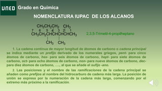 Grado en Química
NOMENCLATURA IUPAC DE LOS ALCANOS
1. La cadena continua de mayor longitud de átomos de carbono o cadena principal
se indica mediante un prefijo derivado de los numerales griegos, pent- para cinco
átomos de carbono, hex- para seis átomos de carbono, hept- para siete átomos de
carbono, oct- para ocho átomos de carbono, non- para nueve átomos de carbono, dec-
para diez átomos de carbono, …., al que se añade el sufijo -ano.
2. Las posiciones y el nombre de las ramificaciones de la cadena principal se
añaden como prefijos al nombre del hidrocarburo de cadena más larga. La posición de
unión se expresa por la numeración de la cadena más larga, comenzando por el
extremo más próximo a la ramificación.
CH3CH2CHCHCHCHCH3
1234567
CH3CH3CH2CH2
CH3CH3
2,3,5-Trimetil-4-propilheptano
 