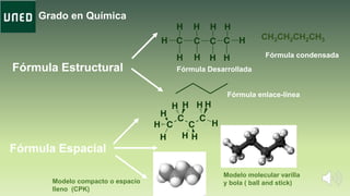 Grado en Química
Fórmula Estructural
Fórmula enlace-línea
Fórmula Desarrollada
Fórmula Espacial
Modelo molecular varilla
y bola ( ball and stick)Modelo compacto o espacio
lleno (CPK)
CH3CH2CH2CH3
Fórmula condensada
 