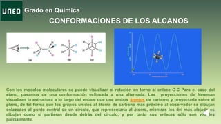 Grado en Química
CONFORMACIONES DE LOS ALCANOS
Con los modelos moleculares se puede visualizar al rotación en torno al enlace C-C Para el caso del
etano, pasamos de una conformación eclipsada a una alternada. Las proyecciones de Newman
visualizan la estructura a lo largo del enlace que une ambos átomos de carbono y proyectarla sobre el
plano, de tal forma que los grupos unidos al átomo de carbono más próximo al observador se dibujan
enlazados al punto central de un círculo, que representaría al átomo, mientras los del más alejado se
dibujan como si partieran desde detrás del círculo, y por tanto sus enlaces sólo son visibles
parcialmente.
 