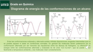 Grado en Química
Entre las conformaciones eclipsada y alternada existen infinitas disposiciones sesgadas intermedias que no
es posible separar ni aislar en condiciones normales. En general las moléculas tienen preferencia por la
conformación alternada por ser menores las repulsiones entre los átomos de hidrógeno. La diferencia de
energía entre las conformaciones alternada y eclipsada es de unos 12,5 kJ.mol-1, que se puede vencer
fácilmente a temperatura ambiente, y las moléculas rotan constantemente.
 