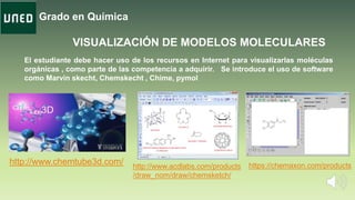 Grado en Química
VISUALIZACIÓN DE MODELOS MOLECULARES
El estudiante debe hacer uso de los recursos en Internet para visualizarlas moléculas
orgánicas , como parte de las competencia a adquirir. Se introduce el uso de software
como Marvin skecht, Chemskecht , Chime, pymol
http://www.chemtube3d.com/ http://www.acdlabs.com/products
/draw_nom/draw/chemsketch/
https://chemaxon.com/products
 