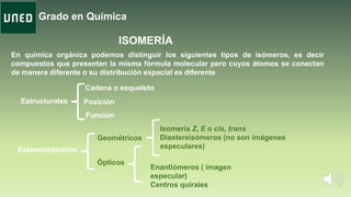 Grado en Química
ISOMERÍA
En química orgánica podemos distinguir los siguientes tipos de isómeros, es decir
compuestos que presentan la misma fórmula molecular pero cuyos átomos se conectan
de manera diferente o su distribución espacial es diferente
Estructurales
Estereoisómeros
Cadena o esqueleto
Posición
Función
Isomería Z, E o cis, trans
Diastereisómeros (no son imágenes
especulares)
Ópticos
Geométricos
Enantiómeros ( imagen
especular)
Centros quirales
 