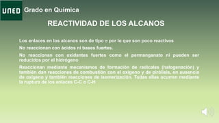 Grado en Química
Los enlaces en los alcanos son de tipo s por lo que son poco reactivos
No reaccionan con ácidos ni bases fuertes.
No reaccionan con oxidantes fuertes como el permanganato ni pueden ser
reducidos por el hidrógeno
Reaccionan mediante mecanismos de formación de radicales (halogenación) y
también dan reacciones de combustión con el oxígeno y de pirólisis, en ausencia
de oxígeno y también reacciones de isomerización. Todas ellas ocurren mediante
la ruptura de los enlaces C-C o C-H
REACTIVIDAD DE LOS ALCANOS
 