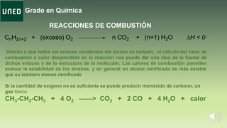Grado en Química
REACCIONES DE COMBUSTIÓN
CnH2n+2 + (exceso) O2 n CO2 + (n+1) H2O H < 0
Debido a que todos los enlaces covalentes del alcano se rompen, el cálculo del calor de
combustión o calor desprendido en la reacción nos puede dar una idea de la fuerza de
dichos enlaces y de la estructura de la molecular. Los calores de combustión permiten
evaluar la estabilidad de los alcanos, y en general un alcano ramificado es más estable
que su isómero menos ramificado.
Si la cantidad de oxígeno no es suficiente se puede producir monóxido de carbono, un
gas tóxico.
CH3-CH2-CH3 + 4 O2 ——> CO2 + 2 CO + 4 H2O + calor
 