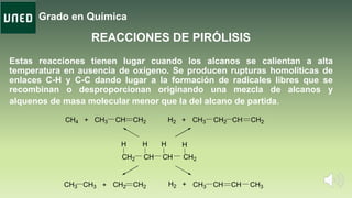 Grado en Química
Estas reacciones tienen lugar cuando los alcanos se calientan a alta
temperatura en ausencia de oxígeno. Se producen rupturas homolíticas de
enlaces C-H y C-C dando lugar a la formación de radicales libres que se
recombinan o desproporcionan originando una mezcla de alcanos y
alquenos de masa molecular menor que la del alcano de partida.
REACCIONES DE PIRÓLISIS
CH2 CH CH CH2
H H H H
H2 + CH3 CH2 CH CH2
H2 + CH3 CH CH CH3
CH4 + CH3 CH CH2
CH3 CH3 CH2 CH2+
 