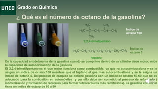 Grado en Química
Índice de
octano 100
Índice de
octano 0
Es la capacidad antidetonante de la gasolina cuando se comprime dentro de un cilindro deun motor, mide
la capacidad de autocombustión de la gasolina
El 2,2,4-trimetilpentano es el que mejor funciona como combustible, ya que no autocombustiona y se le
asigna un índice de octano 100 mientras que el heptano el que mas autocombustiona y se le asigna un
índice de octano 0. Del proceso de craqueo se obtiene gasolina con un índice de octano 50-60 que no es
adecuado para la combustión en automóviles y por ello debe ser sometido al proceso de reformado (
isomerización y formación de radicales para formar hidrocarburos más ramificados). La gasolina comercial
tiene un índice de octano de 80 a 90
 