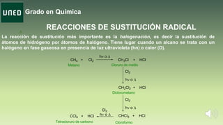 Grado en Química
. A
REACCIONES DE SUSTITUCIÓN RADICAL
La reacción de sustitución más importante es la halogenación, es decir la sustitución de
átomos de hidrógeno por átomos de halógeno. Tiene lugar cuando un alcano se trata con un
halógeno en fase gaseosa en presencia de luz ultravioleta (hn) o calor (D).
CH3Cl + HCl
CH2Cl2 + HCl
Cl2
h o 
CHCl3 + HCl
Cl2
h o 
CCl4 + HCl
Cl2
h o 
Cloruro de metilo
Diclorometano
CloroformoTetracloruro de carbono
Metano
CH4 + Cl2
h o 
 