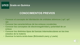 Grado en Química
CONOCIMIENTOS PREVIOS
• Conocer el concepto de hibridación de orbitales atómicos ( sp3, sp2,
sp)
• Conocer las características de los enlaces covalentes
• Conocer los conceptos de electronegatividad y polaridad de un
enlace
• Conocer los distintos tipos de fuerzas intermoleculares en los tres
estados de la materia
• Dominar la teória ácido-base (Brönsted-Lowry y Lewis)
 