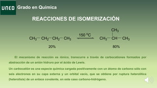 Grado en Química
REACCIONES DE ISOMERIZACIÓN
CH3 CH2 CH2 CH3 CH3 CH CH3
CH3
20% 80%
150 o
C
El mecanismo de reacción es iónico, transcurre a través de carbocationes formados por
abstracción de un anión hidruro por el ácido de Lewis.
Un carbocatión es una especie química cargada positivamente con un átomo de carbono sólo con
seis electrones en su capa externa y un orbital vacío, que se obtiene por ruptura heterolítica
(heterolisis) de un enlace covalente, en este caso carbono-hidrógeno.
 