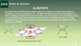 Grado en Química
ALQUENOS
Los alquenos son hidrocarburos insaturados que contienen un doble enlace carbono-
carbono y su fórmula general es CnH2n. El átomo de carbono presenta un hibridación sp2.
Estos orbitales híbridos tienen mayor carácter s. Los dos enlaces p son más lábiles que los
s y los alquenos serán más reactivos que los alcanos. La rotación del enlace C-C esta
impedida ya que la energía de enlace es mayor que en los alcanos y la resistencia de los
enlaces p a la torsión
C=C 1,34 Å
Geometría trigonal plana 120o
121.3o
 